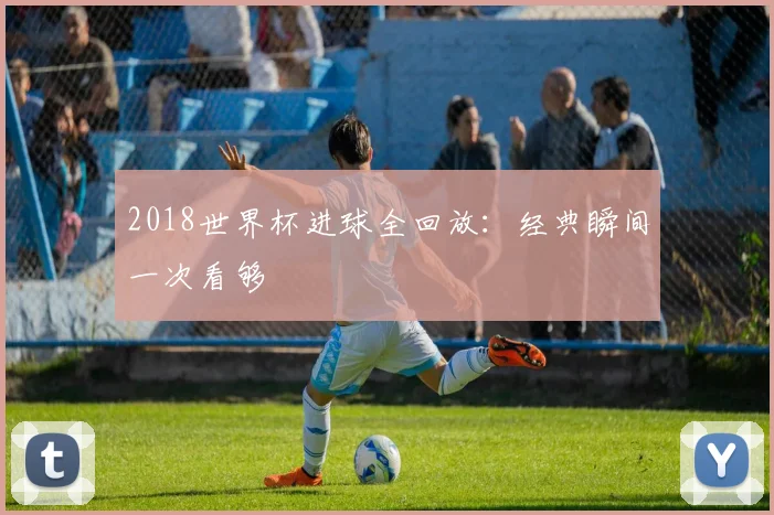 2018世界杯进球全回放:经典瞬间一次看够