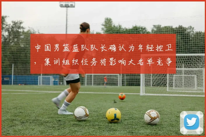 中国男篮蓝队队长确认为年轻控卫，集训组织任务将影响大名单竞争