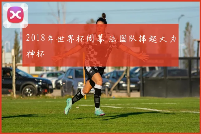 2018年世界杯闭幕 法国队捧起大力神杯