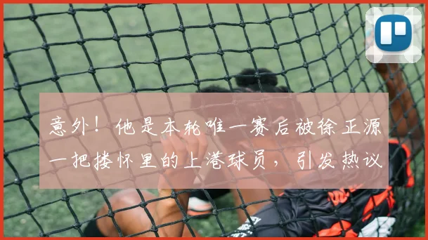 意外！他是本轮唯一赛后被徐正源一把搂怀里的上港球员，引发热议_李帅_辽宁_比赛
