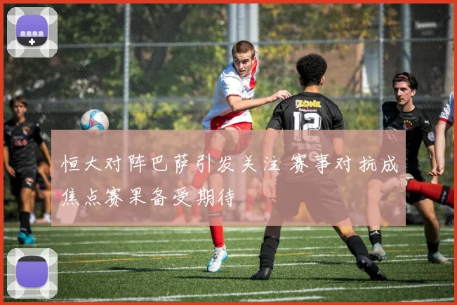 恒大对阵巴萨引发关注 赛事对抗成焦点赛果备受期待