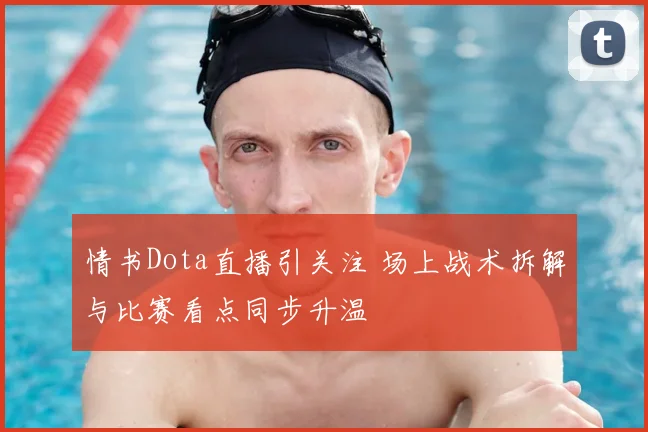 情书Dota直播引关注 场上战术拆解与比赛看点同步升温
