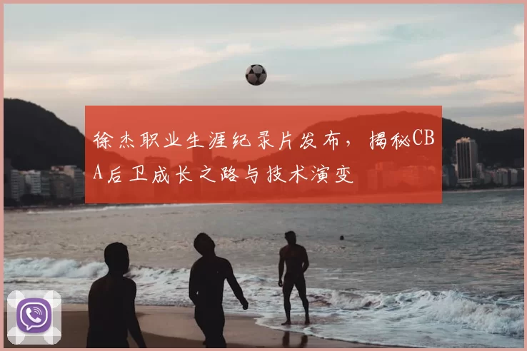 徐杰职业生涯纪录片发布，揭秘CBA后卫成长之路与技术演变