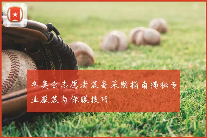 冬奥会志愿者装备采购指南揭秘专业服装与保暖技巧