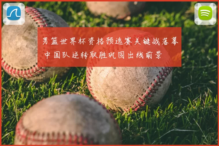 男篮世界杯资格预选赛关键战落幕 中国队逆转取胜巩固出线前景