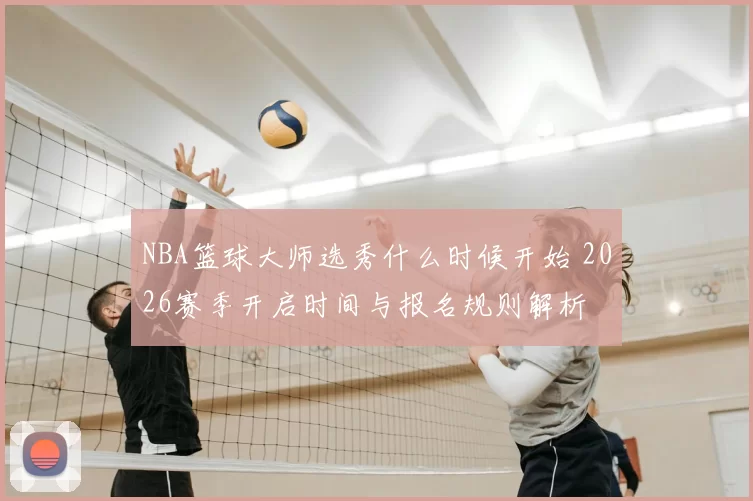 NBA篮球大师选秀什么时候开始 2026赛季开启时间与报名规则解析
