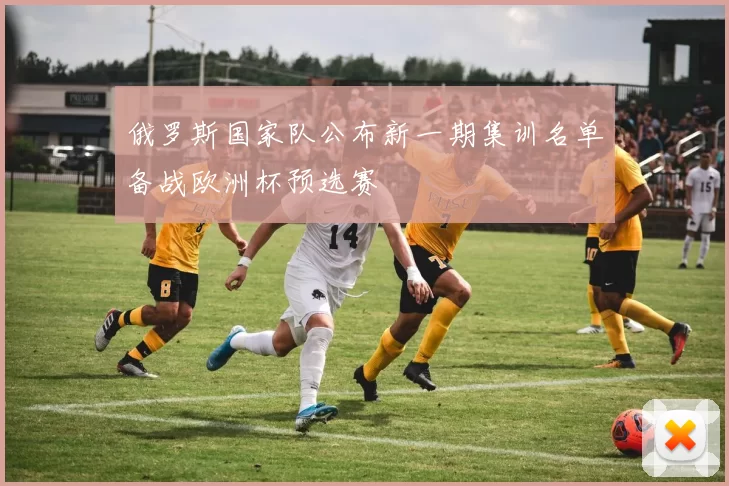 俄罗斯国家队公布新一期集训名单备战欧洲杯预选赛