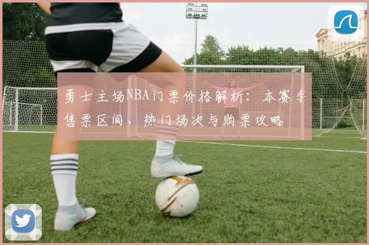 勇士主场NBA门票价格解析：本赛季售票区间、热门场次与购票攻略