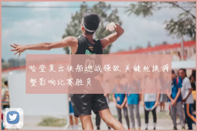 哈登复出快船迎战强敌 关键轮换调整影响比赛胜负