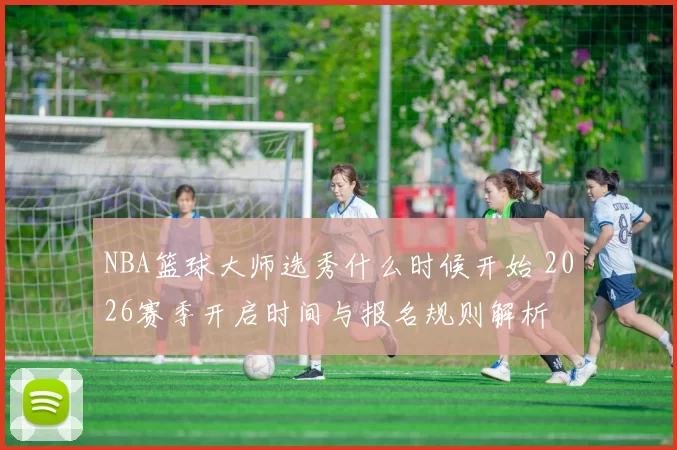 NBA篮球大师选秀什么时候开始 2026赛季开启时间与报名规则解析