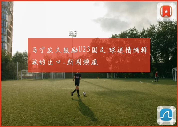 马宁发文鼓励U23国足 球迷情绪释放的出口_新闻频道