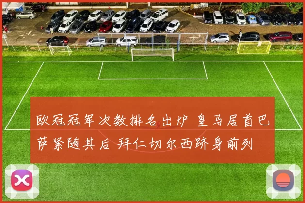 欧冠冠军次数排名出炉 皇马居首巴萨紧随其后 拜仁切尔西跻身前列
