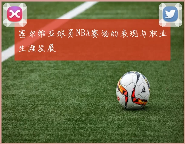 塞尔维亚球员NBA赛场的表现与职业生涯发展