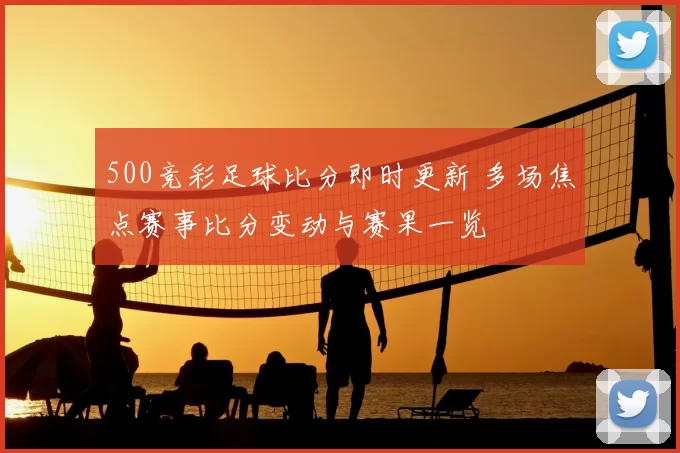 500竞彩足球比分即时更新 多场焦点赛事比分变动与赛果一览