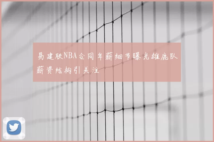 易建联NBA合同年薪细节曝光雄鹿队薪资结构引关注