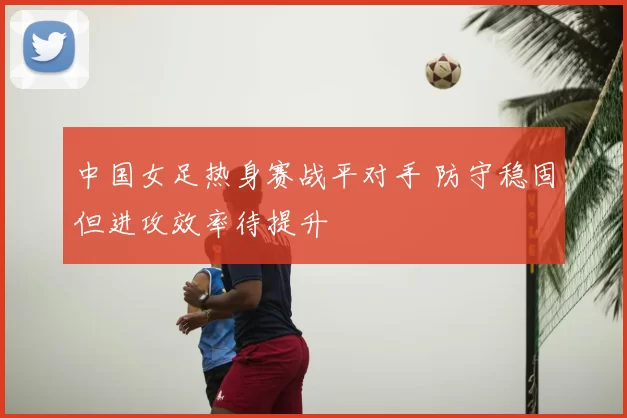 中国女足热身赛战平对手 防守稳固但进攻效率待提升