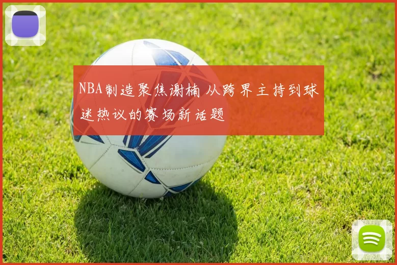 NBA制造聚焦谢楠 从跨界主持到球迷热议的赛场新话题