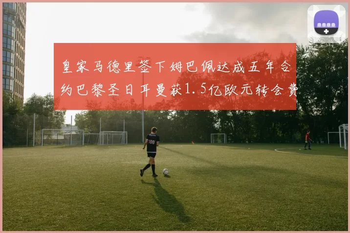 皇家马德里签下姆巴佩达成五年合约巴黎圣日耳曼获1.5亿欧元转会费