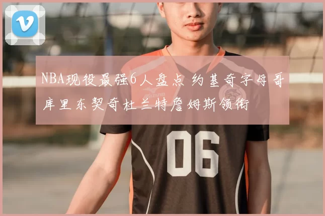 NBA现役最强6人盘点 约基奇字母哥库里东契奇杜兰特詹姆斯领衔