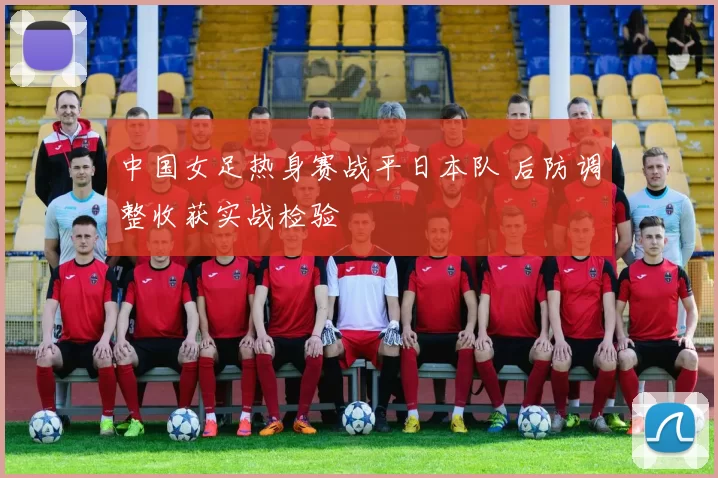 中国女足热身赛战平日本队 后防调整收获实战检验