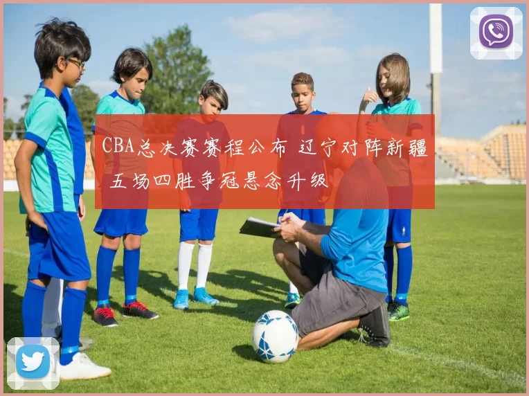CBA总决赛赛程公布 辽宁对阵新疆 五场四胜争冠悬念升级