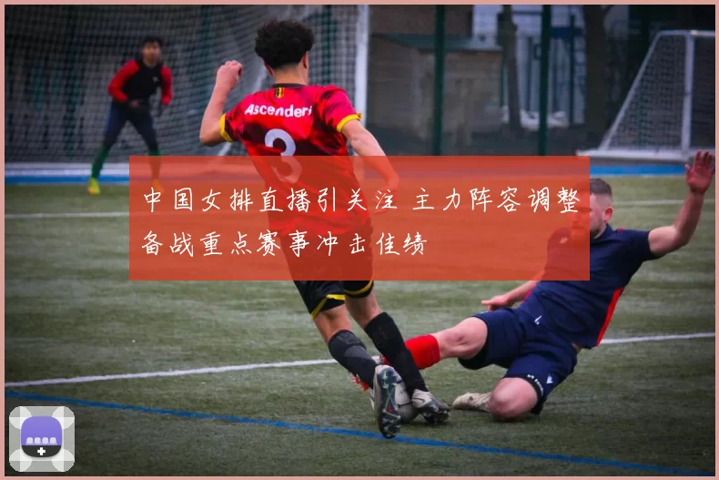 中国女排直播引关注 主力阵容调整备战重点赛事冲击佳绩