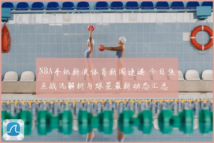 NBA手机新浪体育新闻速递 今日焦点战况解析与球星最新动态汇总