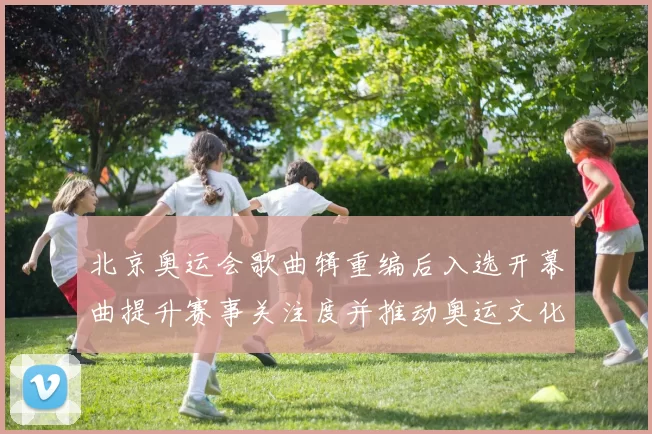 北京奥运会歌曲辑重编后入选开幕曲提升赛事关注度并推动奥运文化传承