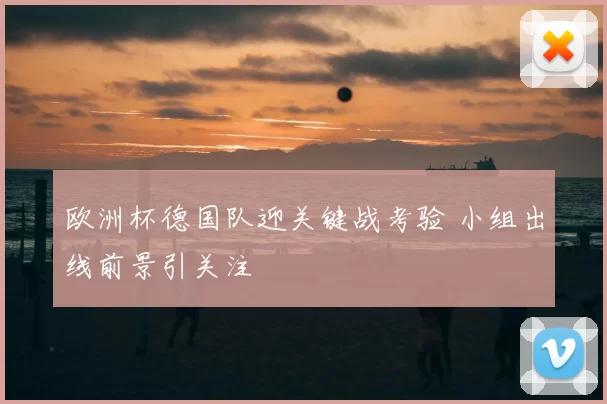 欧洲杯德国队迎关键战考验 小组出线前景引关注
