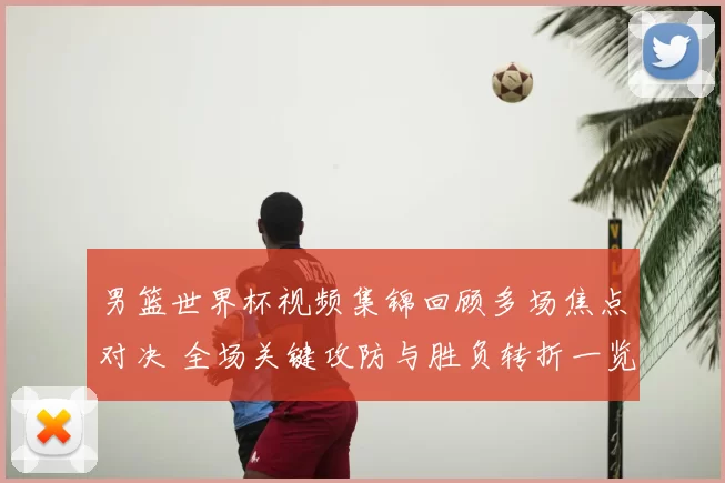 男篮世界杯视频集锦回顾多场焦点对决 全场关键攻防与胜负转折一览