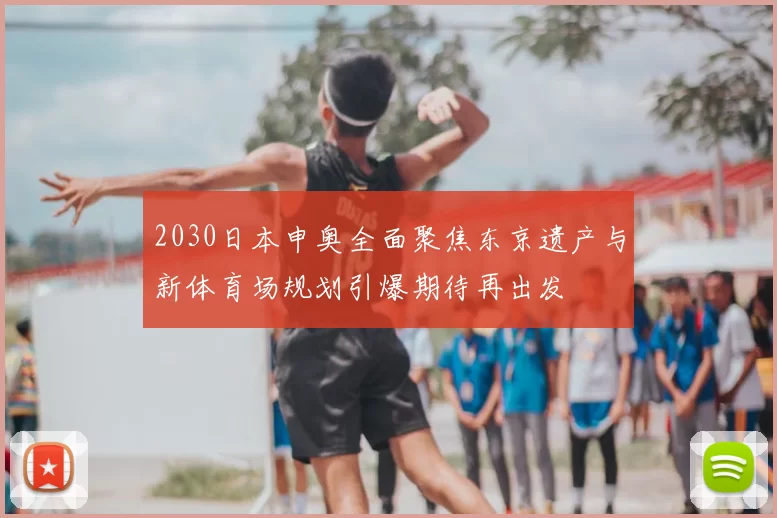 2030日本申奥全面聚焦东京遗产与新体育场规划引爆期待再出发