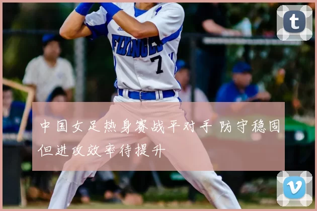 中国女足热身赛战平对手 防守稳固但进攻效率待提升