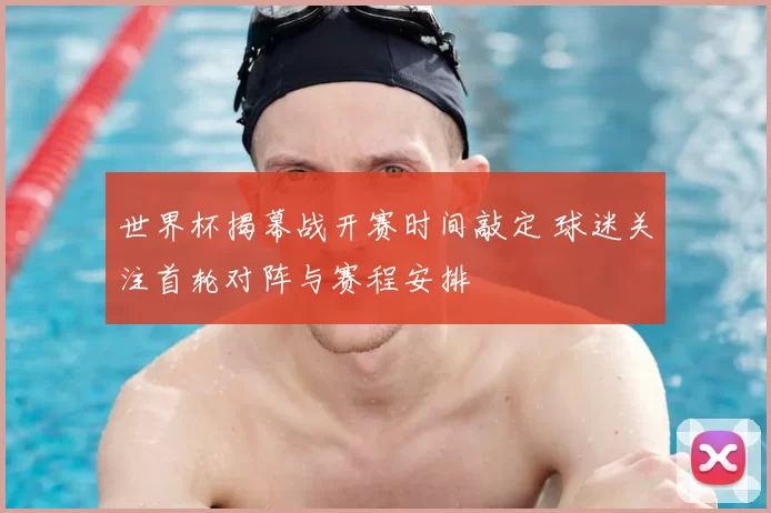 世界杯揭幕战开赛时间敲定 球迷关注首轮对阵与赛程安排