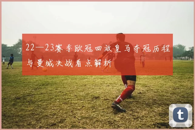22—23赛季欧冠回放皇马夺冠历程与曼城决战看点解析