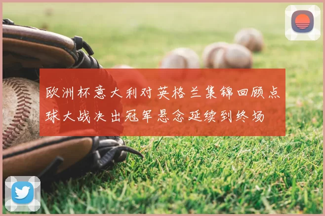 欧洲杯意大利对英格兰集锦回顾点球大战决出冠军悬念延续到终场