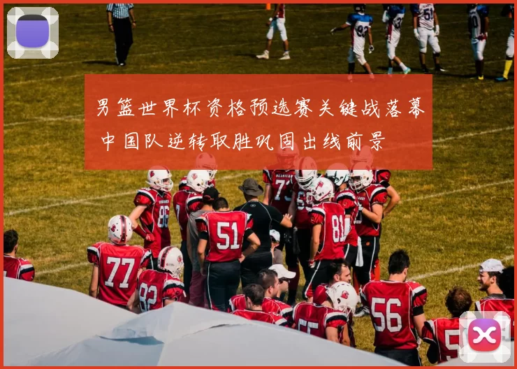 男篮世界杯资格预选赛关键战落幕 中国队逆转取胜巩固出线前景
