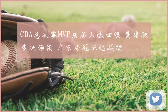 CBA总决赛MVP历届人选回顾 易建联多次领衔 广东夺冠记忆延续
