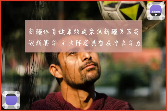 新疆体育健康频道聚焦新疆男篮备战新赛季 主力阵容调整成冲击季后赛关键