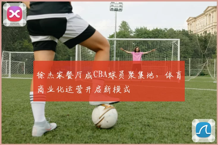 徐杰家餐厅成CBA球员聚集地，体育商业化运营开启新模式