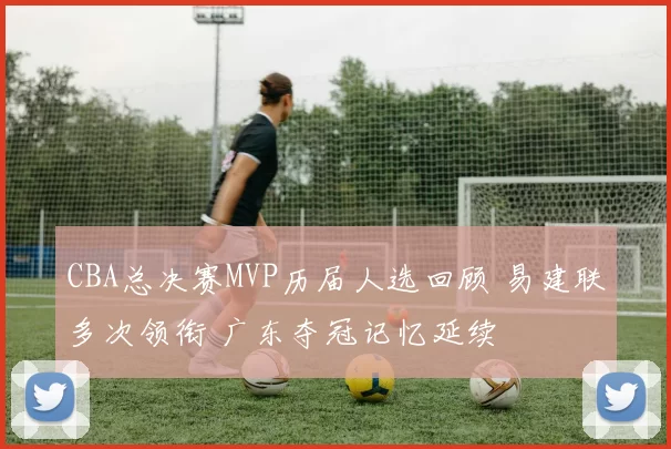 CBA总决赛MVP历届人选回顾 易建联多次领衔 广东夺冠记忆延续