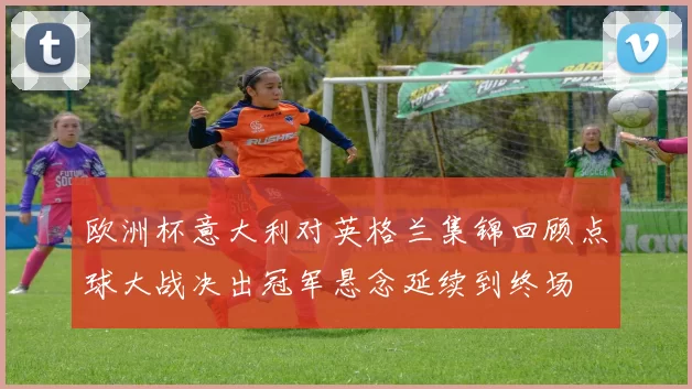 欧洲杯意大利对英格兰集锦回顾点球大战决出冠军悬念延续到终场
