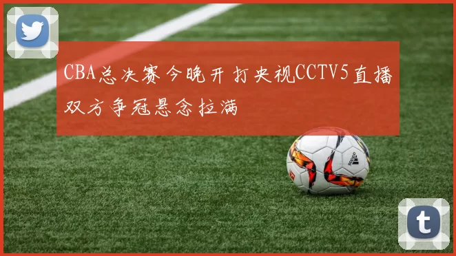 CBA总决赛今晚开打央视CCTV5直播双方争冠悬念拉满