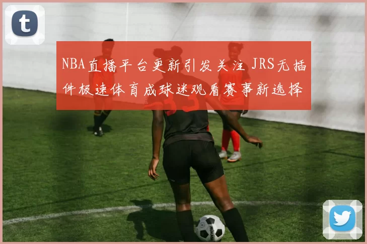 NBA直播平台更新引发关注 JRS无插件极速体育成球迷观看赛事新选择